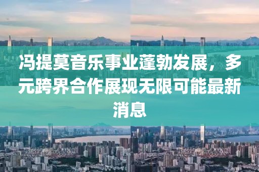 冯提莫音乐事业蓬勃发展，多元跨界合作展现无限可能最新消息